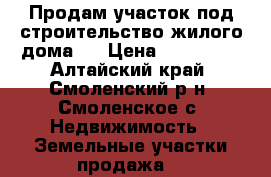 Продам участок под строительство жилого дома.  › Цена ­ 250 000 - Алтайский край, Смоленский р-н, Смоленское с. Недвижимость » Земельные участки продажа   